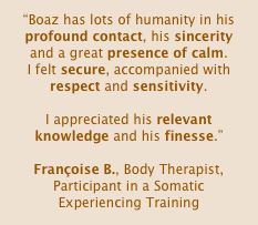 “Boaz has lots of humanity in his profound contact, his sincerity and a great presence of calm.
I felt secure, accompanied with respect and sensitivity. 

I appreciated his relevant knowledge and his finesse.”

Françoise B., Body Therapist, Participant in a Somatic Experiencing Training 
