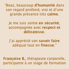 “Boaz, beaucoup d’humanité dans son regard profond, vrai et d’une grande présence très calme.

Je me suis sentie en sécurité, accompagnée avec respect et délicatesse. 

J’ai apprécié son savoir faire adéquat tout en finesse.” 


Françoise B., thérapeute corporelle, participante à un stage de formation
