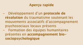 Aperçu rapide

   Développement d’un protocole de résolution du traumatisme soutenant les mouvements associatifs d’accompagnement psychosociaux locaux présents
   Formation des équipes humanitaires présentes en accompagnement bio-sociopsychologique￼psychologique

